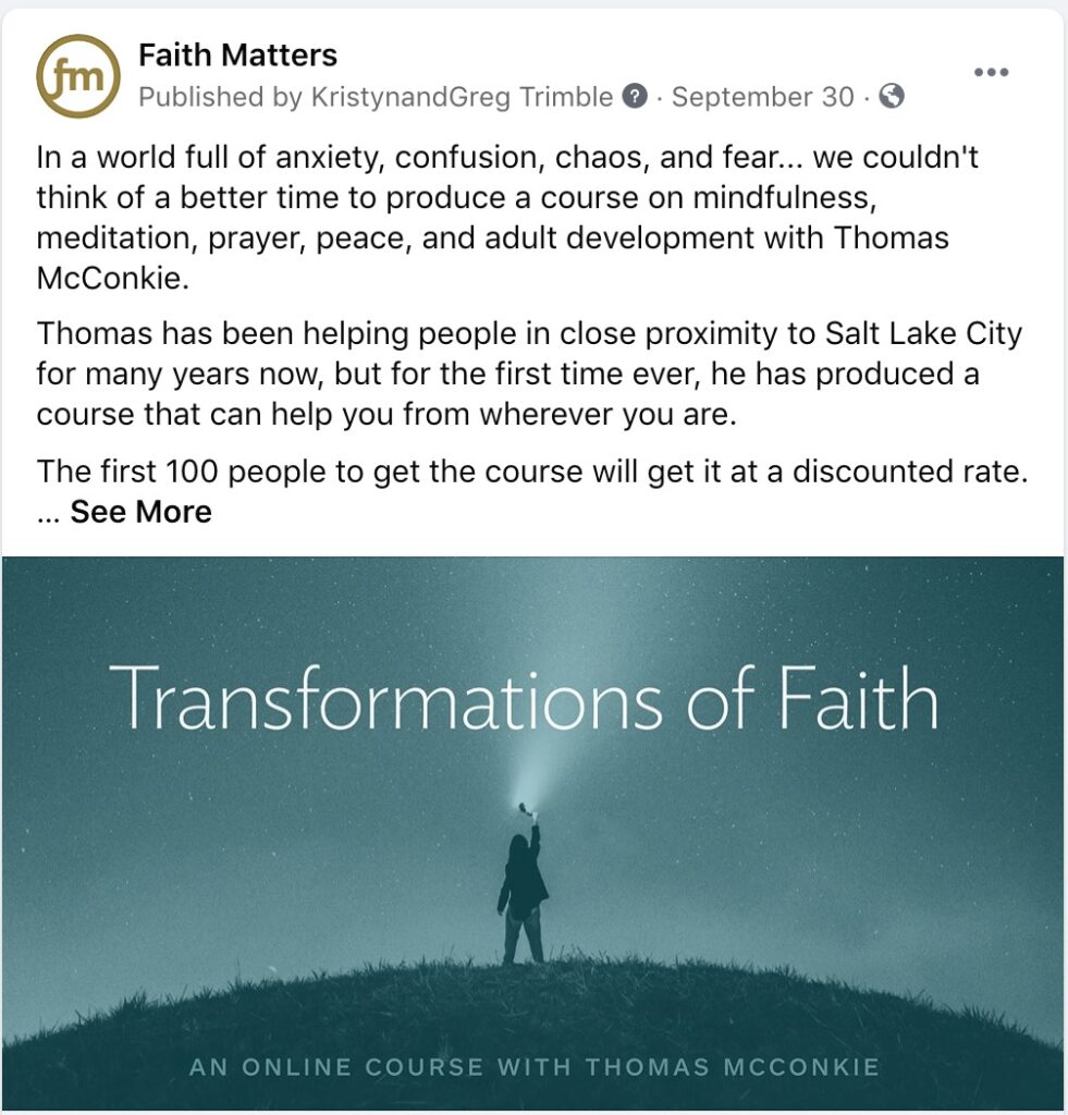 Faith Matters Post - "In a world full of anxiety, confusion, chaos, and fear... we couldn't think of a better time to produce a course on mindfulness, meditation, prayer, peace, and adult development with Thomas McConkie. Thomas has been helping people in close proximity to Salt Lake City for many years now, but for the first time ever, he has produced a course that can help you from wherever you are. The first 100 people to get the course will get it at a discounted rate. ...See More"