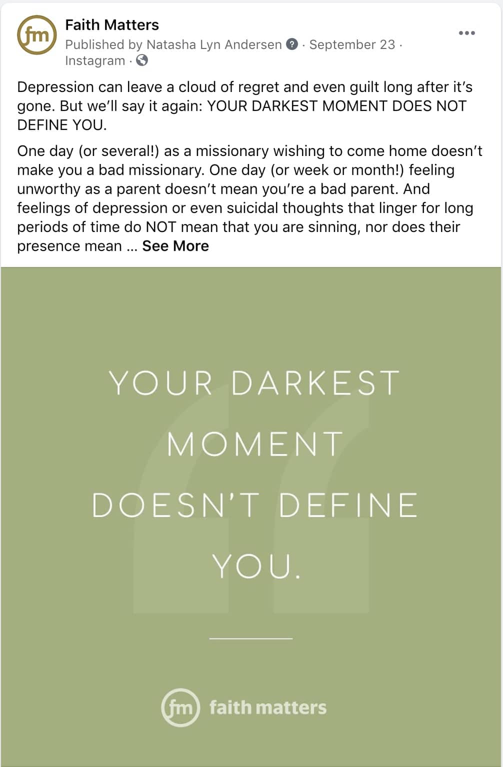 Faith Matters Post - "Depression can leave a cloud of regret and even guilt long after it's gone. But we'll say it again: YOUR DARKETS MOMENT DOES NOT DEFINE YOU. One day (or several!) as a missionary wishing to come home doesn't make you a bad missionary. One day (or week or month!) feeling unworthy as a parent doesn't mean you're a bad parent. And feelings of depression or even suicidal thoughts that linger for long periods of time do NOT mean that you are sinning, nor does presence mean... See More"