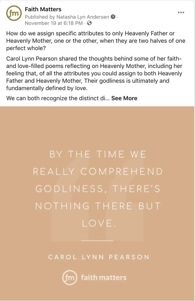 Faith Matters Facebook Post - "How do we assign specific attributes to only Heavenly Father or Heavenly Mother, one or the other, when they are two halves of one perfect whole? Carol Lynn Pearson shared the thoughts behind some of her faith- and love-filled poems reflecting on Heavenly Mother, including her feeling that, of all the attributes you could assign to both Heavenly Father and Heavenly Mother, Their godliness is ultimately and fundamentally defined by love. We can both recognize the distinct di.... See More" Quote - By the time we really comprehend godliness, there's nothing there but love. - Carol Lynn Pearson